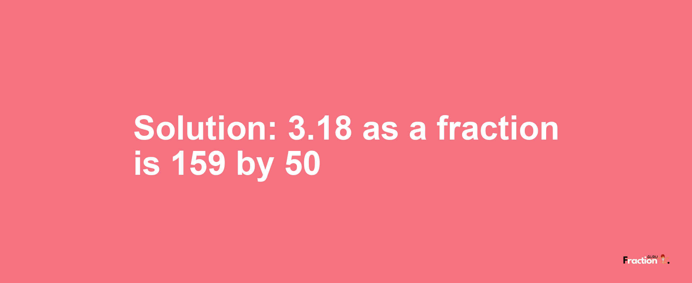 Solution:3.18 as a fraction is 159/50